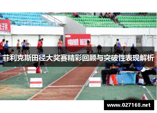 菲利克斯田径大奖赛精彩回顾与突破性表现解析 菲利克斯田径大奖赛精彩回顾与突破性表现解析