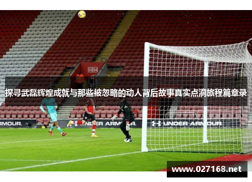 探寻武磊辉煌成就与那些被忽略的动人背后故事真实点滴旅程篇章录