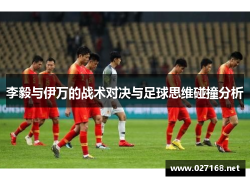 李毅与伊万的战术对决与足球思维碰撞分析