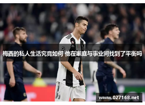 梅西的私人生活究竟如何 他在家庭与事业间找到了平衡吗 梅西的私人生活究竟如何 他在家庭与事业间找到了平衡吗