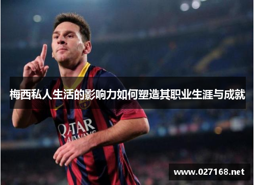 梅西私人生活的影响力如何塑造其职业生涯与成就